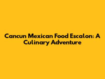 Cancun Mexican Food Escalon: A Culinary Adventure