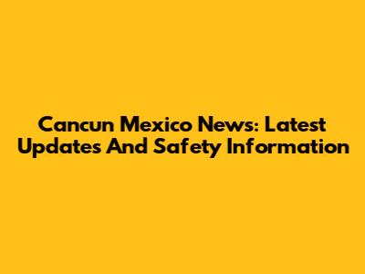 Cancun Mexico News: Latest Updates And Safety Information