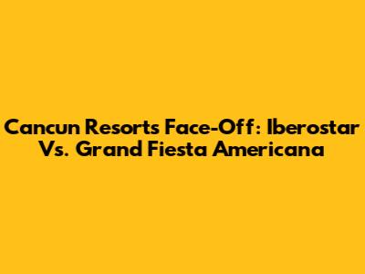 Cancun Resorts Face-Off: Iberostar Vs. Grand Fiesta Americana