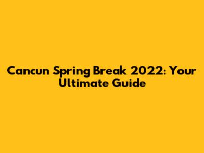 Cancun Spring Break 2022: Your Ultimate Guide