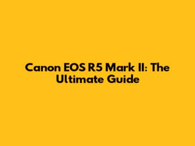 Canon EOS R5 Mark II: The Ultimate Guide
