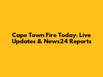 Cape Town Fire Today: Live Updates & News24 Reports
