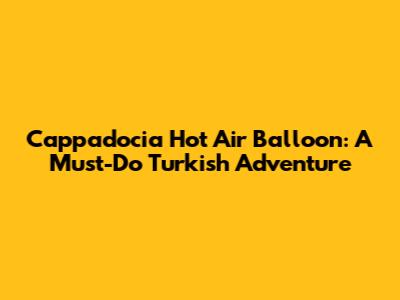 Cappadocia Hot Air Balloon: A Must-Do Turkish Adventure
