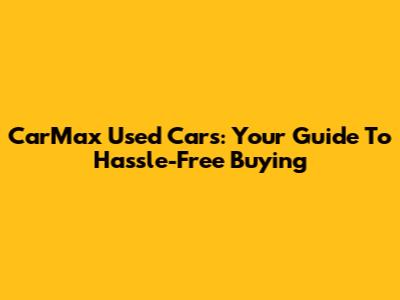 CarMax Used Cars: Your Guide To Hassle-Free Buying