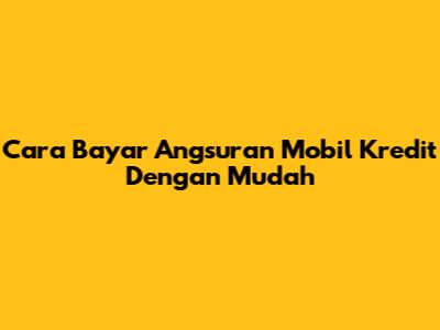 Cara Bayar Angsuran Mobil Kredit Dengan Mudah