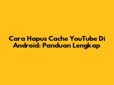 Cara Hapus Cache YouTube Di Android: Panduan Lengkap