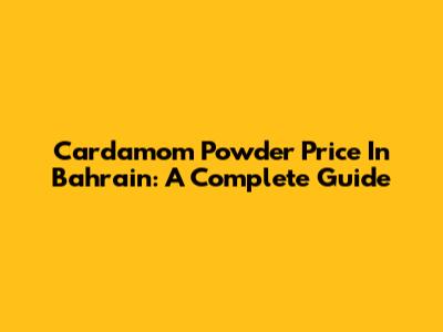 Cardamom Powder Price In Bahrain: A Complete Guide