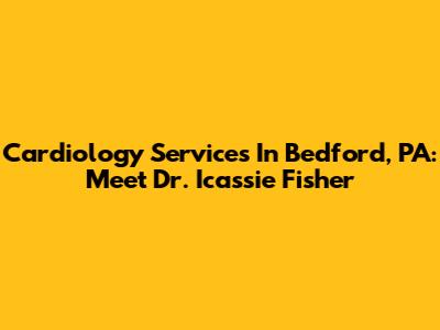 Cardiology Services In Bedford, PA: Meet Dr. Icassie Fisher