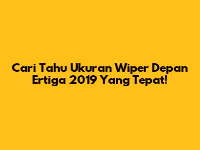 Cari Tahu Ukuran Wiper Depan Ertiga 2019 Yang Tepat!