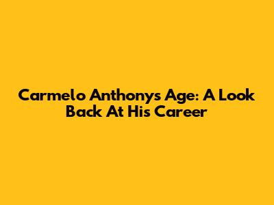 Carmelo Anthony's Age: A Look Back At His Career