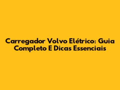 Carregador Volvo Elétrico: Guia Completo E Dicas Essenciais