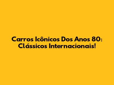 Carros Icônicos Dos Anos 80: Clássicos Internacionais!