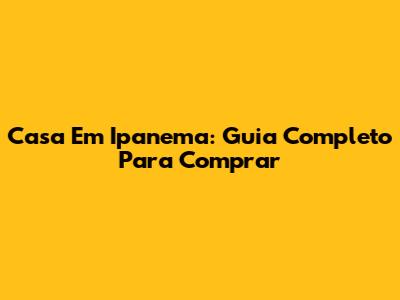 Casa Em Ipanema: Guia Completo Para Comprar