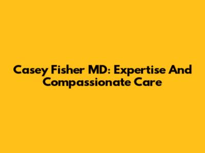 Casey Fisher MD: Expertise And Compassionate Care