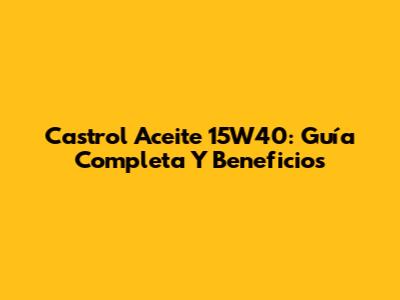 Castrol Aceite 15W40: Guía Completa Y Beneficios
