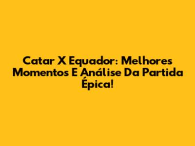 Catar X Equador: Melhores Momentos E Análise Da Partida Épica!