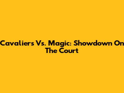 Cavaliers Vs. Magic: Showdown On The Court
