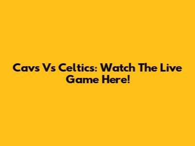 Cavs Vs Celtics: Watch The Live Game Here!