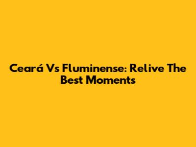 Ceará Vs Fluminense: Relive The Best Moments