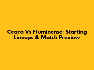 Ceara Vs Fluminense: Starting Lineups & Match Preview