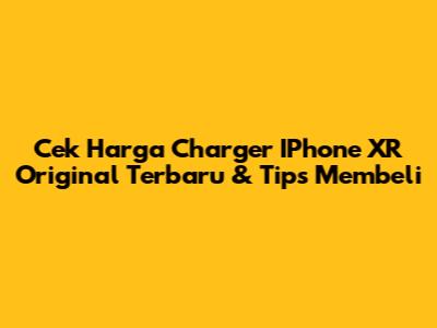 Cek Harga Charger IPhone XR Original Terbaru & Tips Membeli