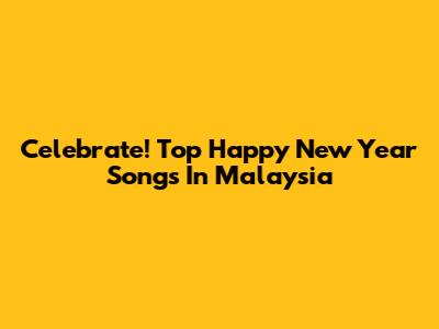 Celebrate! Top Happy New Year Songs In Malaysia