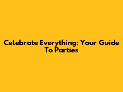 Celebrate Everything: Your Guide To Parties