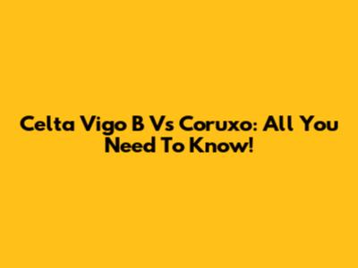 Celta Vigo B Vs Coruxo: All You Need To Know!