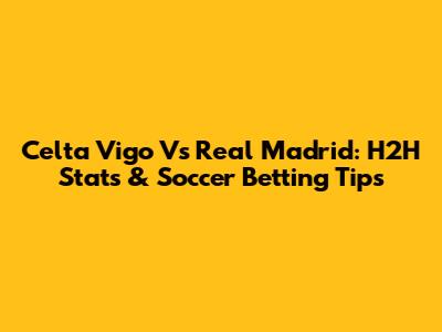 Celta Vigo Vs Real Madrid: H2H Stats & Soccer Betting Tips