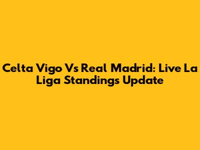 Celta Vigo Vs Real Madrid: Live La Liga Standings Update