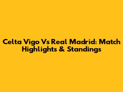Celta Vigo Vs Real Madrid: Match Highlights & Standings