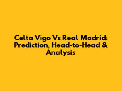 Celta Vigo Vs Real Madrid: Prediction, Head-to-Head & Analysis