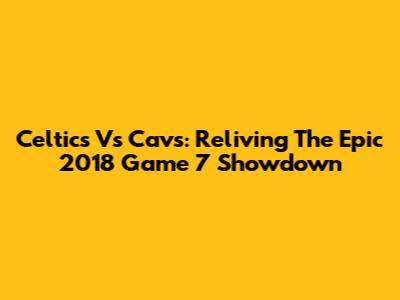 Celtics Vs Cavs: Reliving The Epic 2018 Game 7 Showdown