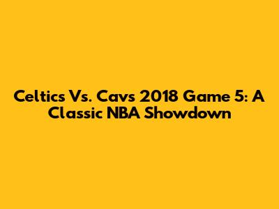 Celtics Vs. Cavs 2018 Game 5: A Classic NBA Showdown