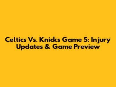 Celtics Vs. Knicks Game 5: Injury Updates & Game Preview
