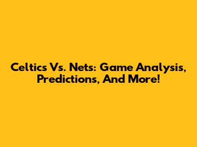 Celtics Vs. Nets: Game Analysis, Predictions, And More!