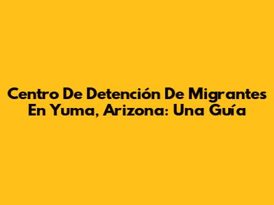 Centro De Detención De Migrantes En Yuma, Arizona: Una Guía