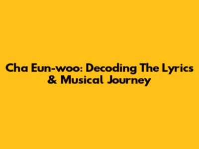Cha Eun-woo: Decoding The Lyrics & Musical Journey