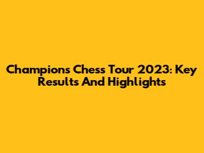 Champions Chess Tour 2023: Key Results And Highlights