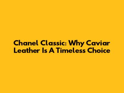 Chanel Classic: Why Caviar Leather Is A Timeless Choice