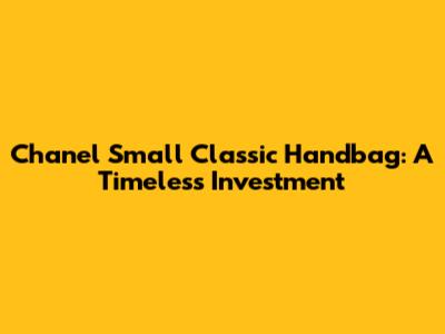 Chanel Small Classic Handbag: A Timeless Investment