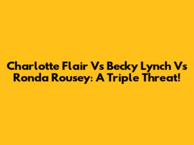 Charlotte Flair Vs Becky Lynch Vs Ronda Rousey: A Triple Threat!
