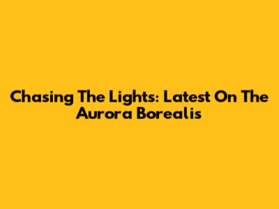 Chasing The Lights: Latest On The Aurora Borealis
