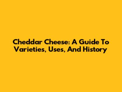 Cheddar Cheese: A Guide To Varieties, Uses, And History
