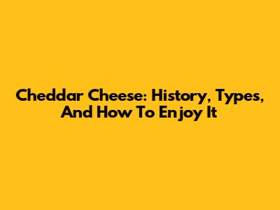 Cheddar Cheese: History, Types, And How To Enjoy It