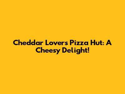 Cheddar Lover's Pizza Hut: A Cheesy Delight!