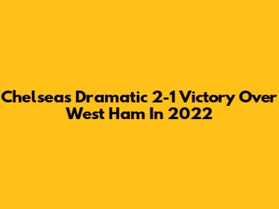 Chelsea's Dramatic 2-1 Victory Over West Ham In 2022