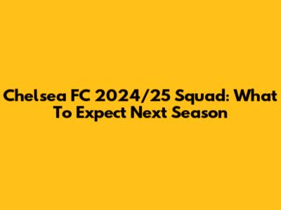 Chelsea FC 2024/25 Squad: What To Expect Next Season