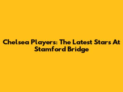Chelsea Players: The Latest Stars At Stamford Bridge
