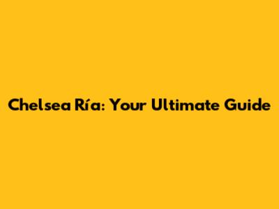Chelsea Ría: Your Ultimate Guide